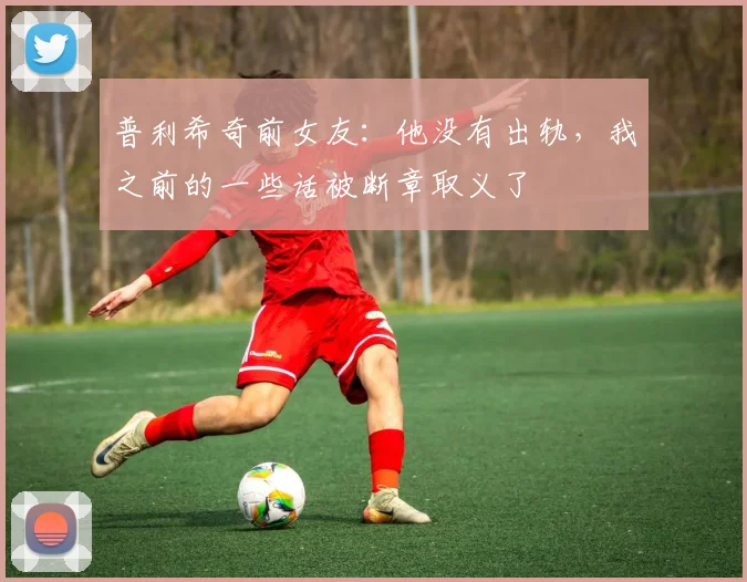 普利希奇前女友：他没有出轨，我之前的一些话被断章取义了