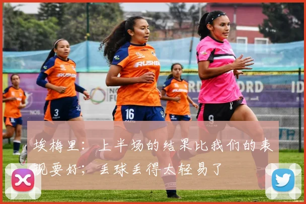 埃梅里：上半场的结果比我们的表现要好；丢球丢得太轻易了