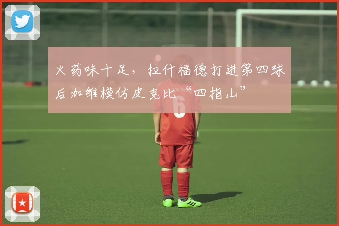 火药味十足，拉什福德打进第四球后加维模仿皮克比“四指山”
